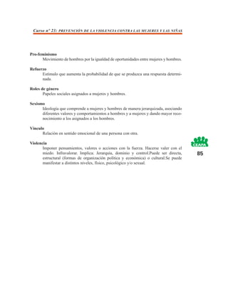 Curso nº 23: PREVENCIÓN DE LA VIOLENCIA CONTRA LAS MUJERES Y LAS NIÑAS




Pro-feminismo
      Movimiento de hombres por la igualdad de oportunidades entre mujeres y hombres.

Refuerzo
      Estímulo que aumenta la probabilidad de que se produzca una respuesta determi-
      nada.

Roles de género
       Papeles sociales asignados a mujeres y hombres.

Sexismo
      Ideología que comprende a mujeres y hombres de manera jerarquizada, asociando
      diferentes valores y comportamientos a hombres y a mujeres y dando mayor reco-
      nocimiento a los asignados a los hombres.

Vínculo
      Relación en sentido emocional de una persona con otra.

Violencia
       Imponer pensamientos, valores o acciones con la fuerza. Hacerse valer con el
       miedo. Infravalorar. Implica: Jerarquía, dominio y control.Puede ser directa,    85
       estructural (formas de organización política y económica) o cultural.Se puede
       manifestar a distintos niveles, físico, psicológico y/o sexual.
 
