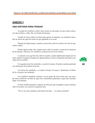 Curso nº 23: PREVENCIÓN DE LA VIOLENCIA CONTRA LAS MUJERES Y LAS NIÑAS




ANEXO I
UNA HISTORIA PARA PENSAR

       Un grupo de científicos colocó cinco monos en una jaula, en cuyo centro coloca-
ron una escalera y, sobre ella, un montón de bananas.

       Cuando un mono subía la escalera para agarrar las bananas, los científicos lanza-
ban un chorro de agua fría sobre los que quedaban en el suelo.

       Después de algún tiempo, cuando un mono iba a subir la escalera, los otros lo aga-
rraban a palos.

        Pasado algún tiempo más, ningún mono subía la escalera, a pesar de la tentación
de las bananas. Entonces, los científicos sustituyeron uno de los monos.

        La primera cosa que hizo fue subir la escalera, siendo rápidamente bajado por los
otros, quienes le pegaron. Después de algunas palizas, el nuevo integrante del grupo ya no
subió más la escalera.

       Un segundo mono fue sustituido, y ocurrió lo mismo. El primer sustituto participó     89
con entusiasmo de la paliza al novato.

        Un tercero fue cambiado, y se repitió el hecho. El cuarto y finalmente, el último
de los veteranos fue sustituido.

        Los científicos quedaron, entonces, con un grupo de cinco monos que, aun cuan-
do nunca recibieron un baño de agua fría, continuaban golpeando a aquel que intentase
llegar a las bananas.

        Si fuese posible preguntar a algunos de ellos por qué le pegaban a quien intentase
subir la escalera, con certeza la respuesta sería:

       "No se, las cosas siempre se han hecho así aquí…" ¿te suena conocido?
 