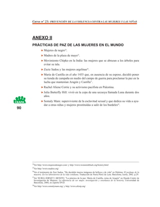 Curso nº 23: PREVENCIÓN DE LA VIOLENCIA CONTRA LAS MUJERES Y LAS NIÑAS




     ANEXO II
     PRÁCTICAS DE PAZ DE LAS MUJERES EN EL MUNDO
                  Mujeres de negro24.
                  Madres de la plaza de mayo25.
                  Movimiento Chipko en la India: las mujeres que se abrazan a los árboles para
                  evitar su tala.
                  Zazie Sadou y las mujeres argelinas26.
                  María de Castilla en el año 1435 que, en ausencia de su esposo, decidió poner
                  su tienda de campaña en medio del campo de guerra para proclamar la paz en la
                  lucha que mantenían Aragón y Castilla27.
                  Rachel Aliene Corrie y su activismo pacifista en Palestina.
                  Julia Butterfly Hill: vivió en la copa de una secuoya llamada Luna durante dos
                  años.
                  Somaly Mam: superviviente de la esclavitud sexual y que dedica su vida a ayu-
                  dar a otras niñas y mujeres prostituídas a salir de los burdeles28.
90




     24
       Ver http://www.mujeresdenegro.com/ y http://www.womeninblack.org/history.html
     25
       Ver http://www.madres.org/
     26
       Ver el testimonio de Zazi Sadou. "He decidido traeros imágenes de belleza y de vida" en Diótima: El perfume de la
       maestra. En los laboratorios de la vida cotidiana, Traducción de Nuria Pérez de Lara. Barcelona, Icaria, 2002. p.29.
     27
       Ver NURIA JORNET I BENITO: "La práctica de la paz: María de Castilla, reina de Aragón" en Duoda Centro de
       Investigación de Mujeres: La diferencia de ser mujer, investigación y enseñanza de la historia, Universidad de
       Barcelona, 2004, en soporte DVD.
     28
       Ver http://www.somalymam.org/ y http://www.afesip.org/
 
