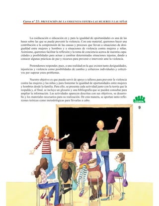 Curso nº 23: PREVENCIÓN DE LA VIOLENCIA CONTRA LAS MUJERES Y LAS NIÑAS




       La coeducación o educación en y para la igualdad de oportunidades es una de las
bases sobre las que se puede prevenir la violencia. Con este material, queremos hacer una
contribución a la comprensión de las causas y procesos que llevan a situaciones de desi-
gualdad entre mujeres y hombres y a situaciones de violencia contra mujeres y niñas.
Asimismo, queremos facilitar la reflexión y la toma de conciencia acerca de nuestras capa-
cidades y posibilidades para actuar y cambiar determinadas situaciones injustas, dando a
conocer algunas prácticas de paz y recursos para prevenir e intervenir ante la violencia.

        Pretendemos responder, pues, a una realidad en la que existen tanto desigualdades,
injusticias y violencia como posibilidades de cambio y esfuerzos individuales y colecti-
vos por superar estos problemas.

        Nuestro objetivo es que pueda servir de apoyo a talleres para prevenir la violencia
contra las mujeres y las niñas y para fomentar la igualdad de oportunidades entre mujeres
y hombres desde la familia. Para ello, se presenta cada actividad junto con la teoría que la
respalda y, al final, se incluye un glosario y una bibliografía que se pueden consultar para
ampliar la información. Las actividades aparecen descritas con sus objetivos, su desarro-
llo y los materiales necesarios para su realización. De esta manera, se aportan tanto refle-
xiones teóricas como metodológicas para llevarlas a cabo.

                                                                                               9
 