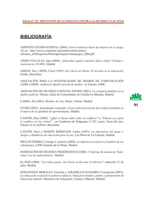 Curso nº 23: PREVENCIÓN DE LA VIOLENCIA CONTRA LAS MUJERES Y LAS NIÑAS




BIBLIOGRAFÍA

AMNISTÍA INTERNACIONAL (2004): Con la violencia hacia las mujeres no se juega,
AI, en: http://www.es.amnesty.org/nomasviolencia/docs/
informes_ai/02regiones/04europa/espana/videojuegos_2004.pdf

AÑINO VILLALVA, Sara (2004): ¿Educamos igual a nuestros hijos e hijas? Trabajo y
convivencia, CEAPA, Madrid.

ASKEW, Sue y ROSS, Carol (1991): Los chicos no lloran. El sexismo en la educación,
Paidós, Barcelona.

ASOCIACIÓN PARA LA INVESTIGACIÓN DE MEDIOS DE COMUNICACIÓN
(AIMC) (2004): Audiencia infantil/ juvenil de medios en España, AIMC.

ASOCIACIÓN DE MUJERES JURISTAS THEMIS (2001): La violencia familiar en el
ámbito judicial, Themis- Junta de Comunidades de Castilla-La Mancha, Madrid.

CARRA, Pat (2001): Bombas de risa, Horas y Horas, Madrid.
                                                                                         91
CEAPA (2003): Aprendiendo en familia. Curso sobre prevención del conflicto familiar en
el marco de la igualdad de oportunidades, Madrid.

CASCÓN, Paco (2002): "¿Qué es bueno saber sobre el conflicto?" y "Educar en y para
el conflicto en los centros" , en Cuadernos de Pedagogía nº 287, enero. Tema del mes:
Educar en el conflicto, Barcelona.

CASCÓN, Paco y MARTÍN BERISTAIN, Carlos (1997): La alternativa del juego I.
Juegos y dinámicas de educación para la paz, Los libros de La Catarata, Madrid.

DÍEZ GUTIÉRREZ, Enrique J. (coord.) (2004): La diferencia sexual en el análisis de los
videojuegos, CIDE-Instituto de la Mujer, Madrid.

FEDERACIÓN DE MUJERES PROGRESISTAS (2004): V Informe de sentencias 'bené-
volas' con los maltratadores, Madrid.

EL PAÍS (2004): "Los niños pasan tres horas al día ante el televisor", miércoles 21 de
julio, Madrid.

HERNÁNDEZ MORALES, Graciela y JARAMILLO GUIJARRO, Concepción (2003):
La educación sexual de la primera infancia. Guía para madres, padres y profesorado de
Educación Infantil, Ministerio de Educación, Cultura y Deporte, Madrid.
 