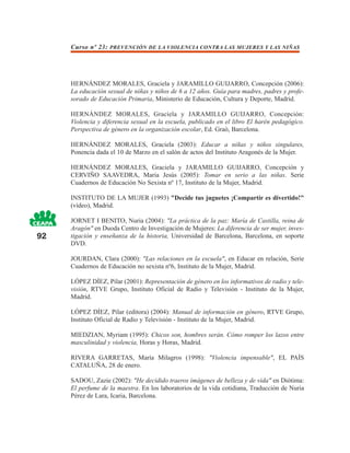 Curso nº 23: PREVENCIÓN DE LA VIOLENCIA CONTRA LAS MUJERES Y LAS NIÑAS




     HERNÁNDEZ MORALES, Graciela y JARAMILLO GUIJARRO, Concepción (2006):
     La educación sexual de niñas y niños de 6 a 12 años. Guía para madres, padres y profe-
     sorado de Educación Primaria, Ministerio de Educación, Cultura y Deporte, Madrid.

     HERNÁNDEZ MORALES, Graciela y JARAMILLO GUIJARRO, Concepción:
     Violencia y diferencia sexual en la escuela, publicado en el libro El harén pedagógico.
     Perspectiva de género en la organización escolar, Ed. Graò, Barcelona.

     HERNÁNDEZ MORALES, Graciela (2003): Educar a niñas y niños singulares,
     Ponencia dada el 10 de Marzo en el salón de actos del Instituto Aragonés de la Mujer.

     HERNÁNDEZ MORALES, Graciela y JARAMILLO GUIJARRO, Concepción y
     CERVIÑO SAAVEDRA, Maria Jesús (2005): Tomar en serio a las niñas. Serie
     Cuadernos de Educación No Sexista nº 17, Instituto de la Mujer, Madrid.

     INSTITUTO DE LA MUJER (1993) "Decide tus juguetes ¡Compartir es divertido!"
     (vídeo), Madrid.

     JORNET I BENITO, Nuria (2004): "La práctica de la paz: María de Castilla, reina de
     Aragón" en Duoda Centro de Investigación de Mujeres: La diferencia de ser mujer, inves-
92   tigación y enseñanza de la historia, Universidad de Barcelona, Barcelona, en soporte
     DVD.

     JOURDAN, Clara (2000): "Las relaciones en la escuela", en Educar en relación, Serie
     Cuadernos de Educación no sexista nº6, Instituto de la Mujer, Madrid.

     LÓPEZ DÍEZ, Pilar (2001): Representación de género en los informativos de radio y tele-
     visión, RTVE Grupo, Instituto Oficial de Radio y Televisión - Instituto de la Mujer,
     Madrid.

     LÓPEZ DÍEZ, Pilar (editora) (2004): Manual de información en género, RTVE Grupo,
     Instituto Oficial de Radio y Televisión - Instituto de la Mujer, Madrid.

     MIEDZIAN, Myriam (1995): Chicos son, hombres serán. Cómo romper los lazos entre
     masculinidad y violencia, Horas y Horas, Madrid.

     RIVERA GARRETAS, María Milagros (1998): "Violencia impensable", EL PAÍS
     CATALUÑA, 28 de enero.

     SADOU, Zazie (2002): "He decidido traeros imágenes de belleza y de vida" en Diótima:
     El perfume de la maestra. En los laboratorios de la vida cotidiana, Traducción de Nuria
     Pérez de Lara, Icaria, Barcelona.
 