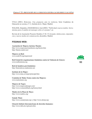 Curso nº 23: PREVENCIÓN DE LA VIOLENCIA CONTRA LAS MUJERES Y LAS NIÑAS




VVAA (2001): Relaciona. Una propuesta ante la violencia, Serie Cuadernos de
Educación no sexista, nº 11, Instituto de la Mujer, Madrid.

WALZER, Alejandra y MADARIAGA, José (2002): "Publicidad y nuevos medios: herra-
mientas para el análisis de mensajes sobre el consumo", en

Revista de la Asociación Proyecto Hombre nº 44: VI Jornadas Adolescentes, dependen-
cias y nuevos medios de comunicación, diciembre, Madrid.


PÁGINAS WEB:

Asociación de Mujeres Juristas Themis:
http://www.mujeresjuristasthemis.org/themis.htm
http://themis.matriz.net/

Mujeres en Red:
www.nodo50.org/mujeresred

Red Estatal de organizaciones feministas contra la Violencia de Género:
www.redfeminista.org                                                                  93
Red de hombres pro-feministas:
http://heterodoxia.sindominio.net

Instituto de la Mujer:
http://www.mtas.es/mujer/principal.htm

Comisión de Malos Tratos contra las Mujeres:
www.malostratos.org

Mujeres de Negro:
http://www.mujeresdenegro.com/
http://www.womeninblack.org/history.html

Madres de la Plaza de Mayo:
http://www.madres.org/

Somaly Mam:
http://www.somalymam.org/ y http://www.afesip.org/

Glosario Intituto Interamericano de derechos humanos:
http://www.iidh.ed.cr/glosario.htm
 