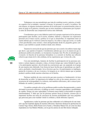 Curso nº 23: PREVENCIÓN DE LA VIOLENCIA CONTRA LAS MUJERES Y LAS NIÑAS




            Trabajamos con una metodología que trata de combinar teoría y práctica, el análi-
     sis cognitivo de la realidad y nuestras vivencias: lo personal, lo social y lo político. De
     esta manera, en algunos momentos partimos de la teoría para ver posteriormente cómo se
     pone en juego en la práctica, mientras que en otros momentos comenzamos por la prácti-
     ca antes de desarrollar una comprensión teórica más elaborada.

             Consideramos que es más didáctico partir de la propia experiencia de las personas
     participantes para facilitar, con la teoría, nombrar, elaborar y relacionar esa experiencia
     personal con el marco social y político en el que se desarrollan. Es importante tener en
     cuenta además que la violencia contra las mujeres y las niñas es algo que existe y se acaba
     o bien percibiendo como normal, o bien deslegitimando desde los pequeños gestos coti-
     dianos y que también se puede erradicar desde estos últimos.

             Tenemos la convicción de que las personas que van a asistir a los talleres tienen algo
     que decir y que aportar al respecto. Consideramos además que esa es la manera de que se
     produzcan cambios de actitudes y se incorporen a la propia vida. Por ello, la metodología es
     vivencial y la función de las personas formadoras va a consistir en facilitar una reflexión
     colectiva que emane de la vida cotidiana, de las experiencias que vivimos día a día.

             Con esta metodología, tratamos de facilitar la participación de las personas asis-
10   tentes y aclarar algunos conceptos e ideas, al mismo tiempo que vamos hilando lo que las
     y los participantes aportan y devolviendo las conclusiones que van surgiendo en el grupo
     de una manera más elaborada. Esta forma de hacer facilita que el aprendizaje sea signifi-
     cativo, profundo y transformador. Así se favorece que las y los participantes se impliquen,
     partan de sí mismos y de sus vivencias y lo integren en su vida de manera que se puedan
     producir cambios desde nuestras relaciones en la familia.

             Partimos también de otra convicción que para nosotras es fundamental a la hora
     de desarrollar un taller: la importancia de indagar no sólo en las causas, procesos y con-
     secuencias de la desigualdad y la violencia, sino también reflexionar y dar a conocer posi-
     bilidades de cambio y prácticas de paz.

             Un análisis centrado sólo en los problemas podría resultar desesperanzador y estaría
     obviando la necesaria reflexión y el diálogo en torno a nuestras capacidades y posibilidades
     de cambio. Porque sin estas capacidades, la historia nunca habría evolucionado ni seguiría
     transformándose. Y dado que son las personas quienes hacen la historia, creemos que es
     importante facilitar una toma de conciencia de nuestras posibilidades (por muy pequeñas
     que parezcan) para crear realidad desde lo cotidiano y desde diferentes espacios.

              Agradecemos a todas las personas que han colaborado en la elaboración de este mate-
     rial o que han inspirado algunas de nuestras reflexiones. Queremos destacar las aportaciones de
     Carmen Yago Alonso, Belén Pizarro de la Fuente y Almudena Mateos Gil, así como las ideas
     inspiradoras de Ana Mañeru Méndez, con la que las autoras de este libro hemos trabajado.
 