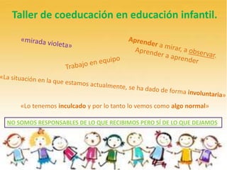 Taller de coeducación en educación infantil.
«Lo tenemos inculcado y por lo tanto lo vemos como algo normal»
NO SOMOS RESPONSABLES DE LO QUE RECIBIMOS PERO SÍ DE LO QUE DEJAMOS
 