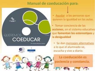 C
Manual de coeducación para:
• Ayudar a las personas que
quieren la igualdad en las aulas.
• Tomar conciencia de las
acciones, en el sistema educativo,
que fomentan los estereotipos y
la desigualdad
La coeducación es
paciencia y constancia.
• Se dan mensajes alternativos
a lo que el alumnado ve,
escucha y vive a diario.
 