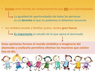• Existen otras formas de comportamiento que NO son estereotipadas
La igualdad de oportunidades de todas las personas
es un derecho al que no podemos ni debemos renunciar.
• Los ámbitos escolar y familiar juntos, tienen gran fuerza
Es importante el estudio de lo que opina el alumnado
Estas opiniones forman el mundo simbólico o imaginario del
alumnado y analizarlo permitiría eliminar las muestras que existen
hoy en día.
 