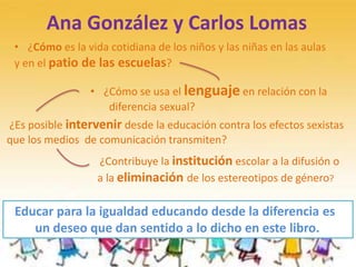 Ana González y Carlos Lomas
• ¿Cómo es la vida cotidiana de los niños y las niñas en las aulas
y en el patio de las escuelas?
• ¿Cómo se usa el lenguaje en relación con la
diferencia sexual?
¿Es posible intervenir desde la educación contra los efectos sexistas
que los medios de comunicación transmiten?
¿Contribuye la institución escolar a la difusión o
a la eliminación de los estereotipos de género?
Educar para la igualdad educando desde la diferencia es
un deseo que dan sentido a lo dicho en este libro.
 