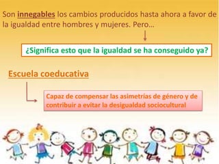 Son innegables los cambios producidos hasta ahora a favor de
la igualdad entre hombres y mujeres. Pero…
Escuela coeducativa
¿Significa esto que la igualdad se ha conseguido ya?
Capaz de compensar las asimetrías de género y de
contribuir a evitar la desigualdad sociocultural
 