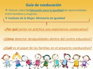 Guía de coeducación
-¿Por qué poner en práctica una experiencia coeducativa?
-¿Cómo detectar desigualdades dentro del centro educativo?
-¿Cuál es el papel de las familias en el proyecto coeducativo?
 Instituto de la Mujer. Ministerio de Igualdad
 Síntesis sobre la Educación para la igualdad de oportunidades
entre hombres y mujeres.
 