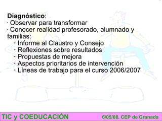 TIC y COEDUCACIÓN 6/05/08. CEP de Granada Diagnóstico : Observar para transformar Conocer realidad profesorado, alumnado y familias: Informe al Claustro y Consejo Reflexiones sobre resultados Propuestas de mejora Aspectos prioritarios de intervención Líneas de trabajo para el curso 2006/2007 