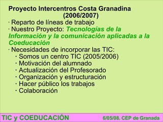 TIC y COEDUCACIÓN 6/05/08. CEP de Granada Proyecto Intercentros Costa Granadina (2006/2007) Reparto de líneas de trabajo Nuestro Proyecto:  Tecnologías de la Información y la comunicación aplicadas a la Coeducación Necesidades de incorporar las TIC: Somos un centro TIC (2005/2006) Motivación del alumnado Actualización del Profesorado Organización y estructuración Hacer público los trabajos Colaboración 