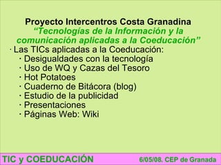TIC y COEDUCACIÓN 6/05/08. CEP de Granada Proyecto Intercentros Costa Granadina “ Tecnologías de la Información y la comunicación aplicadas a la Coeducación” Las TICs aplicadas a la Coeducación: Desigualdades con la tecnología Uso de WQ y Cazas del Tesoro Hot Potatoes Cuaderno de Bitácora (blog) Estudio de la publicidad Presentaciones Páginas Web: Wiki 