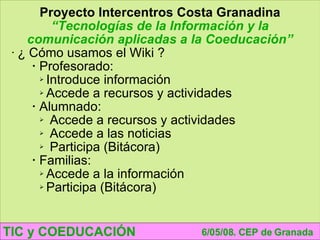 TIC y COEDUCACIÓN 6/05/08. CEP de Granada Proyecto Intercentros Costa Granadina “ Tecnologías de la Información y la comunicación aplicadas a la Coeducación” ¿ Cómo usamos el Wiki ? Profesorado: Introduce información Accede a recursos y actividades Alumnado: Accede a recursos y actividades Accede a las noticias Participa (Bitácora) Familias: Accede a la información Participa (Bitácora) 