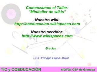 TIC y COEDUCACIÓN 6/05/08. CEP de Granada Comenzamos el Taller: “ Minitaller de wikis” Nuestro wiki: http://coeducacion.wikispaces.com Nuestro servidor: http://www.wikispaces.com Gracias : Mª Pilar Martín Castillo - Fco. Daniel Sánchez Vázquez CEIP Príncipe Felipe. Motril 