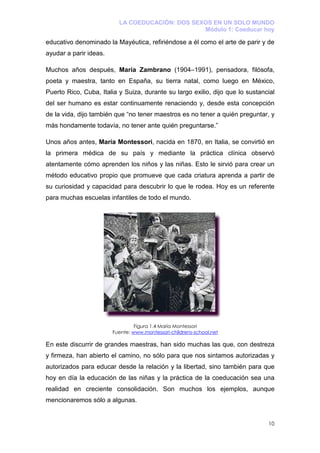 LA COEDUCACIÓN: DOS SEXOS EN UN SOLO MUNDO
                                                 Módulo 1: Coeducar hoy

educativo denominado la Mayéutica, refiriéndose a él como el arte de parir y de
ayudar a parir ideas.

Muchos años después, María Zambrano (1904–1991), pensadora, filósofa,
poeta y maestra, tanto en España, su tierra natal, como luego en México,
Puerto Rico, Cuba, Italia y Suiza, durante su largo exilio, dijo que lo sustancial
del ser humano es estar continuamente renaciendo y, desde esta concepción
de la vida, dijo también que “no tener maestros es no tener a quién preguntar, y
más hondamente todavía, no tener ante quién preguntarse.”

Unos años antes, María Montessori, nacida en 1870, en Italia, se convirtió en
la primera médica de su país y mediante la práctica clínica observó
atentamente cómo aprenden los niños y las niñas. Esto le sirvió para crear un
método educativo propio que promueve que cada criatura aprenda a partir de
su curiosidad y capacidad para descubrir lo que le rodea. Hoy es un referente
para muchas escuelas infantiles de todo el mundo.




                                 Figura 1.4 María Montessori
                        Fuente: www.montessori-childrens-school.net

En este discurrir de grandes maestras, han sido muchas las que, con destreza
y firmeza, han abierto el camino, no sólo para que nos sintamos autorizadas y
autorizados para educar desde la relación y la libertad, sino también para que
hoy en día la educación de las niñas y la práctica de la coeducación sea una
realidad en creciente consolidación. Son muchos los ejemplos, aunque
mencionaremos sólo a algunas.


                                                                               10
 