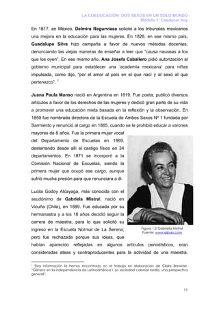 LA COEDUCACIÓN: DOS SEXOS EN UN SOLO MUNDO
                                                    Módulo 1: Coeducar hoy

En 1817, en México, Delmira Regurviasa solicitó a los tribunales mexicanos
una mejora en la educación para las mujeres. En 1828, en ese mismo país,
Guadalupe Silva hizo campaña a favor de nuevos métodos docentes,
denunciando las viejas maneras de enseñar a leer que “causa nauseas a los
que los oyen”. En ese mismo año, Ana Josefa Caballero pidió autorización al
gobierno municipal para establecer una ‘academia mexicana’ para niñas
impulsada, como dijo, “por el amor al país en el que nací y al sexo al que
pertenezco”. 1

Juana Paula Manso nació en Argentina en 1819. Fue poeta, publicó diversos
artículos a favor de los derechos de las mujeres y dedicó gran parte de su vida
a promover una educación mixta basada en la reflexión y la observación. En
1859 fue nombrada directora de la Escuela de Ambos Sexos Nº 1 fundada por
Sarmiento y renunció al cargo en 1865, cuando se le prohibió educar a varones
mayores de 8 años. Fue la primera mujer vocal
del Departamento de Escuelas en 1869,
desterrando desde allí el castigo físico en 34
departamentos. En 1871 se incorporó a la
Comisión Nacional de Escuelas, siendo la
primera mujer que ocupó ese cargo, aunque
sufrió mucha presión para que renunciara a él.

Lucila Godoy Alcayaga, más conocida con el
seudónimo de Gabriela Mistral, nació en
Vicuña (Chile), en 1889. Fue educada por su
hermanastra y a los 16 años decidió seguir la
carrera de maestra, para lo que solicitó su
ingreso en la Escuela Normal de La Serena;                      Figura 1.5 Gabriela Mistral
                                                                 Fuente: www.elpais.com
pero fue rechazada porque sus ideas, que
habían    aparecido     reflejadas    en    algunos     artículos   periodísticos,      eran
consideradas ateas y contraproducentes para la actividad de una maestra.

1 Esta información la hemos encontrado en el trabajo en elaboración de Claire Brewster,
“Género en la independencia de Latinoamérica I: La sociedad colonial tardía, una perspectiva
general”.



                                                                                              11
 