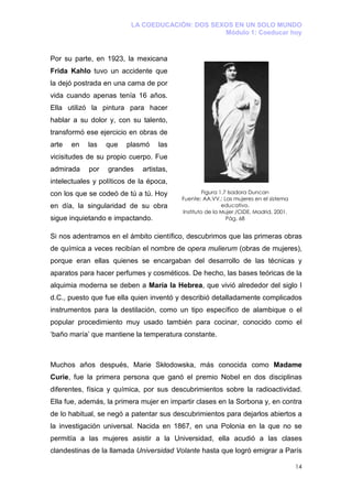 LA COEDUCACIÓN: DOS SEXOS EN UN SOLO MUNDO
                                                 Módulo 1: Coeducar hoy



Por su parte, en 1923, la mexicana
Frida Kahlo tuvo un accidente que
la dejó postrada en una cama de por
vida cuando apenas tenía 16 años.
Ella utilizó la pintura para hacer
hablar a su dolor y, con su talento,
transformó ese ejercicio en obras de
arte   en   las   que   plasmó     las
vicisitudes de su propio cuerpo. Fue
admirada    por   grandes    artistas,
intelectuales y políticos de la época,
con los que se codeó de tú a tú. Hoy              Figura 1.7 Isadora Duncan
                                         Fuente: AA.VV.: Las mujeres en el sistema
en día, la singularidad de su obra                        educativo.
                                         Instituto de la Mujer /CIDE, Madrid, 2001.
sigue inquietando e impactando.                             Pág. 68


Si nos adentramos en el ámbito científico, descubrimos que las primeras obras
de química a veces recibían el nombre de opera mulierum (obras de mujeres),
porque eran ellas quienes se encargaban del desarrollo de las técnicas y
aparatos para hacer perfumes y cosméticos. De hecho, las bases teóricas de la
alquimia moderna se deben a María la Hebrea, que vivió alrededor del siglo I
d.C., puesto que fue ella quien inventó y describió detalladamente complicados
instrumentos para la destilación, como un tipo específico de alambique o el
popular procedimiento muy usado también para cocinar, conocido como el
‘baño maría’ que mantiene la temperatura constante.



Muchos años después, Marie Skłodowska, más conocida como Madame
Curie, fue la primera persona que ganó el premio Nobel en dos disciplinas
diferentes, física y química, por sus descubrimientos sobre la radioactividad.
Ella fue, además, la primera mujer en impartir clases en la Sorbona y, en contra
de lo habitual, se negó a patentar sus descubrimientos para dejarlos abiertos a
la investigación universal. Nacida en 1867, en una Polonia en la que no se
permitía a las mujeres asistir a la Universidad, ella acudió a las clases
clandestinas de la llamada Universidad Volante hasta que logró emigrar a París

                                                                                      14
 