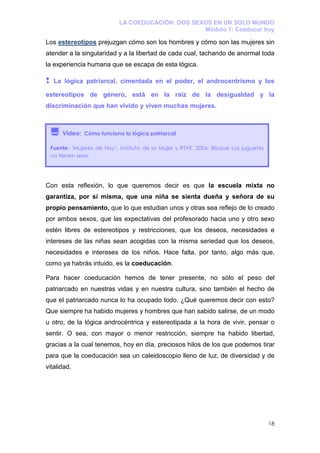 LA COEDUCACIÓN: DOS SEXOS EN UN SOLO MUNDO
                                                     Módulo 1: Coeducar hoy

Los estereotipos prejuzgan cómo son los hombres y cómo son las mujeres sin
atender a la singularidad y a la libertad de cada cual, tachando de anormal toda
la experiencia humana que se escapa de esta lógica.

!    La lógica patriarcal, cimentada en el poder, el androcentrismo y los

estereotipos de género, está en la raíz de la desigualdad y la
discriminación que han vivido y viven muchas mujeres.



        Vídeo: Cómo funciona la lógica patriarcal

    Fuente: ‘Mujeres de Hoy’, Instituto de la Mujer y RTVE, 2006. Bloque Los juguetes
    no tienen sexo.




Con esta reflexión, lo que queremos decir es que la escuela mixta no
garantiza, por sí misma, que una niña se sienta dueña y señora de su
propio pensamiento, que lo que estudian unos y otras sea reflejo de lo creado
por ambos sexos, que las expectativas del profesorado hacia uno y otro sexo
estén libres de estereotipos y restricciones, que los deseos, necesidades e
intereses de las niñas sean acogidas con la misma seriedad que los deseos,
necesidades e intereses de los niños. Hace falta, por tanto, algo más que,
como ya habrás intuido, es la coeducación.

Para hacer coeducación hemos de tener presente, no sólo el peso del
patriarcado en nuestras vidas y en nuestra cultura, sino también el hecho de
que el patriarcado nunca lo ha ocupado todo. ¿Qué queremos decir con esto?
Que siempre ha habido mujeres y hombres que han sabido salirse, de un modo
u otro, de la lógica androcéntrica y estereotipada a la hora de vivir, pensar o
sentir. O sea, con mayor o menor restricción, siempre ha habido libertad,
gracias a la cual tenemos, hoy en día, preciosos hilos de los que podemos tirar
para que la coeducación sea un caleidoscopio lleno de luz, de diversidad y de
vitalidad.




                                                                                        18
 