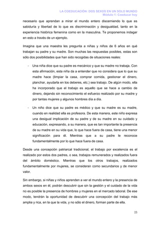 LA COEDUCACIÓN: DOS SEXOS EN UN SOLO MUNDO
                                                     Módulo 1: Coeducar hoy

necesario que aprendan a mirar el mundo entero discerniendo lo que es
sabiduría y libertad de lo que es discriminación y desigualdad, tanto en la
experiencia histórica femenina como en la masculina. Te proponemos indagar
en esto a través de un ejemplo.

Imagina que una maestra les pregunta a niñas y niños de 6 años en qué
trabajan su padre y su madre. Son muchas las respuestas posibles, estas son
sólo dos posibilidades que han sido recogidas de situaciones reales:

      -    Una niña dice que su padre es mecánico y que su madre no trabaja. Con
           esta afirmación, esta niña da a entender que no considera que lo que su
           madre hace (limpiar la casa, comprar comida, gestionar el dinero,
           planchar, ayudarla en los deberes, etc.) sea trabajo. De algún modo, ella
           ha incorporado que el trabajo es aquello que se hace a cambio de
           dinero, dejando sin reconocimiento el esfuerzo realizado por su madre y
           por tantas mujeres y algunos hombres día a día.

      -    Un niño dice que su padre es médico y que su madre es su madre,
           cuando en realidad ella es profesora. De esta manera, este niño expresa
           una desigual implicación de su padre y de su madre en su cuidado y
           educación, expresando, a su manera, que es tan importante la presencia
           de su madre en su vida que, lo que hace fuera de casa, tiene una menor
           significación   para   él.   Mientras   que    a   su   padre   le    reconoce
           fundamentalmente por lo que hace fuera de casa.

Desde una concepción patriarcal tradicional, el trabajo por excelencia es el
realizado por estos dos padres, o sea, trabajos remunerados y realizados fuera
del       ámbito   doméstico.     Mientras   que    los   otros    trabajos,    realizados
fundamentalmente por mujeres, se consideran como secundarios y de menor
valor.

Sin embargo, si niñas y niños aprenden a ver el mundo entero y la presencia de
ambos sexos en él, podrán descubrir que sin la gestión y el cuidado de la vida
no es posible la presencia de hombres y mujeres en el mercado laboral. De ese
modo, tendrán la oportunidad de descubrir una concepción del trabajo más
amplia y rica, en la que la vida, y no sólo el dinero, forman parte de ella.


                                                                                       23
 