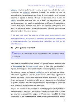 LA COEDUCACIÓN: DOS SEXOS EN UN SOLO MUNDO
                                                  Módulo 1: Coeducar hoy

Liberarse significa quitarnos de encima lo que nos estorba. En estas
situaciones, la liberación implicaría quitarnos de encima la falta de
reconocimiento, la desigualdad económica, la discriminación en el mercado
laboral o el exceso de trabajo a la que son expuestas tantas mujeres. La
libertad, en cambio, nos viene dada por el deseo, por preguntas como ¿qué
mundo queremos y qué papel nos gustaría jugar en él?, y por la capacidad de
salirnos de la lógica patriarcal para, desde ahí, aprender, por ejemplo, a no
reducir el cuidado de la vida a un mero estereotipo, a cuidar sin descuidarnos o
a llevar el cuidado al mercado laboral.

!    Se trata, por tanto, de mirar el mundo entero para descubrir una

diversidad inmensa de claves o de elementos que estimulan y enriquecen
la propia experiencia. Todo ello como una invitación a ser niña o a ser
niño libremente.

2.2      ¿Qué igualdad queremos?


    ? Reflexiona: ¿Qué te sugiere el concepto de igualdad? ¿Cuál piensas que es
    su contrario?




Para empezar, te diremos que lo opuesto a la igualdad no es la diferencia, sino
la desigualdad. La diferencia sexual, como ya has visto, es diversidad y
riqueza, mientras que la desigualdad entre los sexos es injusticia y violencia.

Sin embargo, a veces, se habla de igualdad como si el hecho de que “niños y
niñas estén capacitados para realizar las mismas actividades” significara en
realidad que “niños y niños deben realizar las mismas actividades”, lo que nos
lleva a una especie de obsesión contable que, en vez de promover la justicia o
la igualdad, nos lleva a sustituir las prescripciones impuestas por el género por
otras prescripciones que también son restrictivas.

Imagina una escuela en la que el 90% de los niños juegan al fútbol y el 80% de
las niñas juegan a la comba. La igualdad no nos vendrá dada cuando logremos
que en una o en otra actividad jueguen el 50% de niñas y otro 50% de niños,
sino cuando se den las condiciones para que unas y otros tengan las mismas

                                                                                  24
 
