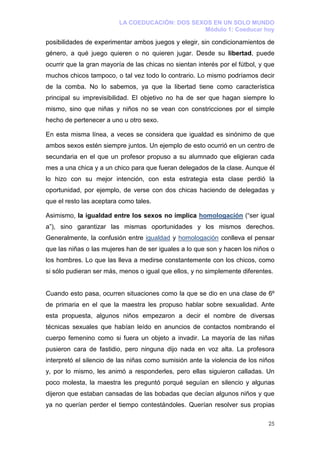 LA COEDUCACIÓN: DOS SEXOS EN UN SOLO MUNDO
                                                 Módulo 1: Coeducar hoy

posibilidades de experimentar ambos juegos y elegir, sin condicionamientos de
género, a qué juego quieren o no quieren jugar. Desde su libertad, puede
ocurrir que la gran mayoría de las chicas no sientan interés por el fútbol, y que
muchos chicos tampoco, o tal vez todo lo contrario. Lo mismo podríamos decir
de la comba. No lo sabemos, ya que la libertad tiene como característica
principal su imprevisibilidad. El objetivo no ha de ser que hagan siempre lo
mismo, sino que niñas y niños no se vean con constricciones por el simple
hecho de pertenecer a uno u otro sexo.

En esta misma línea, a veces se considera que igualdad es sinónimo de que
ambos sexos estén siempre juntos. Un ejemplo de esto ocurrió en un centro de
secundaria en el que un profesor propuso a su alumnado que eligieran cada
mes a una chica y a un chico para que fueran delegados de la clase. Aunque él
lo hizo con su mejor intención, con esta estrategia esta clase perdió la
oportunidad, por ejemplo, de verse con dos chicas haciendo de delegadas y
que el resto las aceptara como tales.

Asimismo, la igualdad entre los sexos no implica homologación (“ser igual
a”), sino garantizar las mismas oportunidades y los mismos derechos.
Generalmente, la confusión entre igualdad y homologación conlleva el pensar
que las niñas o las mujeres han de ser iguales a lo que son y hacen los niños o
los hombres. Lo que las lleva a medirse constantemente con los chicos, como
si sólo pudieran ser más, menos o igual que ellos, y no simplemente diferentes.


Cuando esto pasa, ocurren situaciones como la que se dio en una clase de 6º
de primaria en el que la maestra les propuso hablar sobre sexualidad. Ante
esta propuesta, algunos niños empezaron a decir el nombre de diversas
técnicas sexuales que habían leído en anuncios de contactos nombrando el
cuerpo femenino como si fuera un objeto a invadir. La mayoría de las niñas
pusieron cara de fastidio, pero ninguna dijo nada en voz alta. La profesora
interpretó el silencio de las niñas como sumisión ante la violencia de los niños
y, por lo mismo, les animó a responderles, pero ellas siguieron calladas. Un
poco molesta, la maestra les preguntó porqué seguían en silencio y algunas
dijeron que estaban cansadas de las bobadas que decían algunos niños y que
ya no querían perder el tiempo contestándoles. Querían resolver sus propias

                                                                              25
 