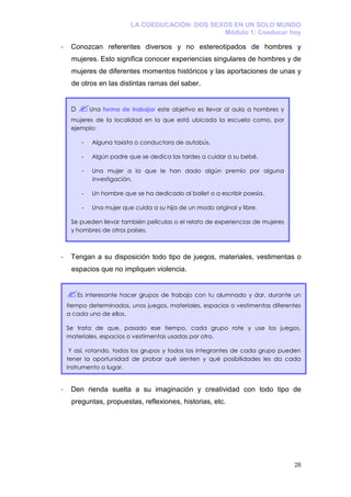 LA COEDUCACIÓN: DOS SEXOS EN UN SOLO MUNDO
                                                  Módulo 1: Coeducar hoy

-    Conozcan referentes diversos y no estereotipados de hombres y
     mujeres. Esto significa conocer experiencias singulares de hombres y de
     mujeres de diferentes momentos históricos y las aportaciones de unas y
     de otros en las distintas ramas del saber.


     D        Una forma de trabajar este objetivo es llevar al aula a hombres y
     mujeres de la localidad en la que está ubicada la escuela como, por
     ejemplo:

          -   Alguna taxista o conductora de autobús.

          -   Algún padre que se dedica las tardes a cuidar a su bebé.

          -   Una mujer a la que le han dado algún premio por alguna
              investigación.

          -   Un hombre que se ha dedicado al ballet o a escribir poesía.

          -   Una mujer que cuida a su hija de un modo original y libre.

     Se pueden llevar también películas o el relato de experiencias de mujeres
     y hombres de otros países.



-    Tengan a su disposición todo tipo de juegos, materiales, vestimentas o
     espacios que no impliquen violencia.


         Es interesante hacer grupos de trabajo con tu alumnado y dar, durante un
    tiempo determinados, unos juegos, materiales, espacios o vestimentas diferentes
    a cada uno de ellos.

    Se trata de que, pasado ese tiempo, cada grupo rote y use los juegos,
    materiales, espacios o vestimentas usadas por otro.

     Y así, rotando, todos los grupos y todos los integrantes de cada grupo pueden
    tener la oportunidad de probar qué sienten y qué posibilidades les da cada
    instrumento o lugar.


-    Den rienda suelta a su imaginación y creatividad con todo tipo de
     preguntas, propuestas, reflexiones, historias, etc.




                                                                                  28
 