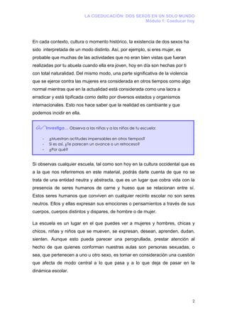 LA COEDUCACIÓN: DOS SEXOS EN UN SOLO MUNDO
                                                    Módulo 1: Coeducar hoy



En cada contexto, cultura o momento histórico, la existencia de dos sexos ha
sido interpretada de un modo distinto. Así, por ejemplo, si eres mujer, es
probable que muchas de las actividades que no eran bien vistas que fueran
realizadas por tu abuela cuando ella era joven, hoy en día son hechas por ti
con total naturalidad. Del mismo modo, una parte significativa de la violencia
que se ejerce contra las mujeres era considerada en otros tiempos como algo
normal mientras que en la actualidad está considerada como una lacra a
erradicar y está tipificada como delito por diversos estados y organismos
internacionales. Esto nos hace saber que la realidad es cambiante y que
podemos incidir en ella.


         Investiga… Observa a las niñas y a los niños de tu escuela:

     -    ¿Muestran actitudes impensables en otros tiempos?
     -    Si es así, ¿Te parecen un avance o un retroceso?
     -    ¿Por qué?


Si observas cualquier escuela, tal como son hoy en la cultura occidental que es
a la que nos referiremos en este material, podrás darte cuenta de que no se
trata de una entidad neutra y abstracta, que es un lugar que cobra vida con la
presencia de seres humanos de carne y hueso que se relacionan entre sí.
Estos seres humanos que conviven en cualquier recinto escolar no son seres
neutros. Ellos y ellas expresan sus emociones o pensamientos a través de sus
cuerpos, cuerpos distintos y dispares, de hombre o de mujer.

La escuela es un lugar en el que puedes ver a mujeres y hombres, chicas y
chicos, niñas y niños que se mueven, se expresan, desean, aprenden, dudan,
sienten. Aunque esto pueda parecer una perogrullada, prestar atención al
hecho de que quienes conforman nuestras aulas son personas sexuadas, o
sea, que pertenecen a uno u otro sexo, es tomar en consideración una cuestión
que afecta de modo central a lo que pasa y a lo que deja de pasar en la
dinámica escolar.




                                                                                 2
 