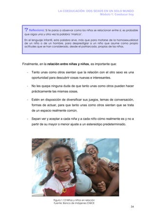 LA COEDUCACIÓN: DOS SEXOS EN UN SOLO MUNDO
                                                  Módulo 1: Coeducar hoy




 ? Reflexiona: Si te paras a observar como los niños se relacionan entre sí, es probable
 que oigas una y otra vez la palabra ‘marica’.

 En el lenguaje infantil, esta palabra sirve, más que para mofarse de la homosexualidad
 de un niño o de un hombre, para desprestigiar a un niño que asume como propio
 actitudes que se han considerado, desde el patriarcado, propias de las niñas.




Finalmente, en la relación entre niñas y niños, es importante que:

   -   Tanto unas como otros sientan que la relación con el otro sexo es una
       oportunidad para descubrir cosas nuevas e interesantes.

   -   No les quepa ninguna duda de que tanto unas como otros pueden hacer
       prácticamente las mismas cosas.

   -   Estén en disposición de diversificar sus juegos, temas de conversación,
       formas de actuar, para que tanto unas como otros sientan que se trata
       de un espacio realmente común.

   -   Sepan ver y aceptar a cada niña y a cada niño cómo realmente es y no a
       partir de su mayor o menor ajuste a un estereotipo predeterminado.




                       Figura 1.12 Niñas y niños en relación
                       Fuente: Banco de imágenes CNICE
                                                                                  34
 