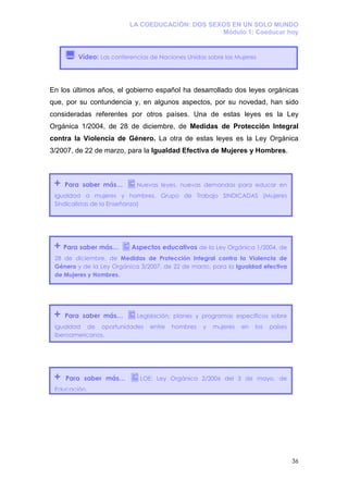 LA COEDUCACIÓN: DOS SEXOS EN UN SOLO MUNDO
                                                 Módulo 1: Coeducar hoy


         Vídeo: Las conferencias de Naciones Unidas sobre las Mujeres




En los últimos años, el gobierno español ha desarrollado dos leyes orgánicas
que, por su contundencia y, en algunos aspectos, por su novedad, han sido
consideradas referentes por otros países. Una de estas leyes es la Ley
Orgánica 1/2004, de 28 de diciembre, de Medidas de Protección Integral
contra la Violencia de Género. La otra de estas leyes es la Ley Orgánica
3/2007, de 22 de marzo, para la Igualdad Efectiva de Mujeres y Hombres.



 +   Para saber más…        Nuevas leyes, nuevas demandas para educar en
 igualdad a mujeres y hombres. Grupo de Trabajo SINDICADAS (Mujeres
 Sindicalistas de la Enseñanza)




 +   Para saber más…      Aspectos educativos de la Ley Orgánica 1/2004, de
 28 de diciembre, de Medidas de Protección Integral contra la Violencia de
 Género y de la Ley Orgánica 3/2007, de 22 de marzo, para la Igualdad efectiva
 de Mujeres y Hombres.




 +   Para saber más…        Legislación, planes y programas específicos sobre
 igualdad de oportunidades       entre   hombres   y   mujeres   en   los   países
 iberoamericanos.




 +   Para saber más…         LOE: Ley Orgánica 2/2006 del 3 de mayo, de
 Educación.




                                                                                     36
 