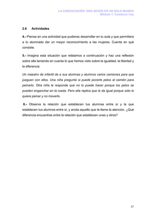 LA COEDUCACIÓN: DOS SEXOS EN UN SOLO MUNDO
                                                 Módulo 1: Coeducar hoy



2.6    Actividades

4.- Piensa en una actividad que pudieras desarrollar en tu aula y que permitiera
a tu alumnado dar un mayor reconocimiento a las mujeres. Cuenta en qué
consiste.

5.- Imagina esta situación que relatamos a continuación y haz una reflexión
sobre ella teniendo en cuenta lo que hemos visto sobre la igualdad, la libertad y
la diferencia:

Un maestro de infantil da a sus alumnas y alumnos varios camiones para que
jueguen con ellos. Una niña pregunta si puede ponerle pelos al camión para
peinarlo. Otra niña le responde que no lo puede hacer porque los pelos se
pueden enganchar en la rueda. Pero ella replica que le da igual porque sólo lo
quiere peinar y no moverlo.

6.- Observa la relación que establecen tus alumnas entre sí y la que
establecen tus alumnos entre sí, y anota aquello que te llame la atención. ¿Qué
diferencia encuentras entre la relación que establecen unas y otros?




                                                                              37
 