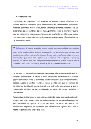 LA COEDUCACIÓN: DOS SEXOS EN UN SOLO MUNDO
                                                  Módulo 1: Coeducar hoy



    3. Coeducar hoy

Los límites y los referentes con los que se encuentran mujeres y hombres a la
hora de expresar su libertad y sus deseos varían en cada contexto y momento
histórico: son más o menos laxos, tienen una mayor o menos presencia, etc. La
experiencia de ser hombre o de ser mujer, por tanto, no es la misma hoy que la
que fue hace dos o tres décadas, tampoco es igual entre los diferentes países
que conforman nuestro planeta, ni siquiera entre personas de diferentes barrios
de una misma ciudad.



?   Reflexiona: Si prestas atención, podrás percibir esta complejidad entre quienes

viven en tu propio edificio, barrio o urbanización. No es extraño, por ejemplo, que
puedas encontrarte a mujeres y hombres de diversos colores, culturas y religiones en una
misma calle y que, en un mismo edificio viva una señora sola, una pareja heterosexual
con una hija de diez años, una pareja formada por dos chicas jóvenes y una mujer que
comparte casa con sus dos hijos ya adultos. ¿Qué te sugiere esa diversidad?




La escuela no es una institución que permanece al margen de esta realidad
compleja y cambiante. De hecho, si llevas varios años en la enseñanza, habrás
podido comprobar como tu alumnado ha ido cambiando sus comportamientos,
deseos, juegos o gustos. También habrás podido ver que la manera de
participar en la vida del centro de madres y padres ha ido variando y que el
profesorado también ha ido modificando su forma de pensar, enseñar o
relacionarse.

Para ilustrar el alcance de lo que estamos diciendo, basta que prestes atención
a cómo eres hoy y a cómo eras hace algunos años, tal vez descubras que has
ido cambiando tus gustos, tu forma de vestir, de sentir, de educar, de
relacionarte, de pensar, de expresarte y de valorar lo que significa en tu vida el
hecho de pertenecer a uno u otro sexo.




                                                                                    38
 