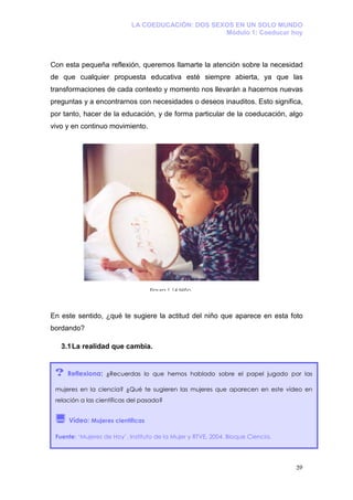 LA COEDUCACIÓN: DOS SEXOS EN UN SOLO MUNDO
                                                   Módulo 1: Coeducar hoy



Con esta pequeña reflexión, queremos llamarte la atención sobre la necesidad
de que cualquier propuesta educativa esté siempre abierta, ya que las
transformaciones de cada contexto y momento nos llevarán a hacernos nuevas
preguntas y a encontrarnos con necesidades o deseos inauditos. Esto significa,
por tanto, hacer de la educación, y de forma particular de la coeducación, algo
vivo y en continuo movimiento.




                                  Figura 1.14 Niño



En este sentido, ¿qué te sugiere la actitud del niño que aparece en esta foto
bordando?

   3.1 La realidad que cambia.


 ?   Reflexiona: ¿Recuerdas lo que hemos hablado sobre el papel jugado por las

 mujeres en la ciencia? ¿Qué te sugieren las mujeres que aparecen en este vídeo en
 relación a las científicas del pasado?


     Vídeo: Mujeres científicas

 Fuente: ‘Mujeres de Hoy’, Instituto de la Mujer y RTVE, 2004. Bloque Ciencia.




                                                                                 39
 