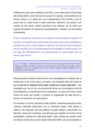 LA COEDUCACIÓN: DOS SEXOS EN UN SOLO MUNDO
                                                     Módulo 1: Coeducar hoy

malabarismos para sacar adelante a sus hijos, a una madre que se hace cargo
del trabajo dentro y fuera de casa sin ayuda de su pareja, a dos padres de una
misma criatura, a un padre que va en representación de la familia y que no
quiere que su mujer acuda a estas reuniones. Asimismo, los padres y las
madres de hoy tienen niveles educativos muy diversos, de tal modo que
puedes encontrarte con personas semianalfabetas y también con licenciadas
universitarias.

!   Este conjunto de situaciones nos habla de la necesidad de agudizar la

escucha y la empatía para comprender las nuevas situaciones familiares y
el papel que unas y unos juegan en cada una de ellas para que la relación
con las familias sea una oportunidad para consolidar la coeducación y no
un lugar de enfrentamiento o de reproducción de estereotipos que no
tienen razón de ser.



          Investiga… Presta atención a lo pasa a la hora de que las niñas y los niños
    dejan el colegio: ¿Quién les viene a buscar? ¿Cómo es la relación que ellos y ellas
    establecen con sus mayores? ¿De qué hablan? ¿Notas alguna diferencia en
    relación a otros tiempos?




Esta diversidad creciente implica formas muy heterogéneas de relación con el
propio sexo y con el otro sexo y, por tanto, una necesidad cada vez mayor de
que el arte de la relación forme parte central de la tarea educativa. Una
necesidad que, hoy en día, se encuentra de frente con una tendencia hacia la
burocratización y la tecnificación de la enseñanza, o lo que es lo mismo, hacia
formas de hacer que tienden a soslayar la singularidad de cada alumna y
alumno, de cada aula, de cada docente.

Es necesario, por tanto, ahondar en este conflicto, haciéndote preguntas como:
¿Deseas realmente relacionarte con un alumnado dispar, estar abierta o
abierto a las sorpresas que esa relación te pueda deparar, escucharles con
atención, revisar los contenidos y las técnicas que impartes en función de las
necesidades y deseos de cada grupo-clase? ¿Qué sientes que puedes hacer
en relación a todo esto y qué te resulta realmente difícil? ¿En qué compañero o


                                                                                      41
 
