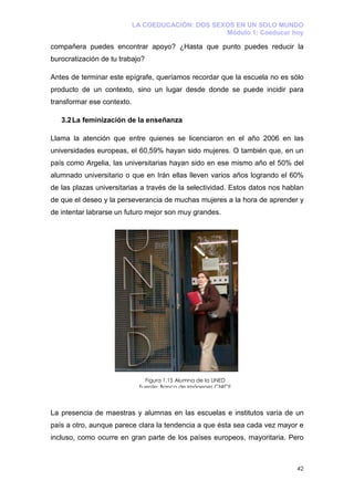 LA COEDUCACIÓN: DOS SEXOS EN UN SOLO MUNDO
                                                   Módulo 1: Coeducar hoy

compañera puedes encontrar apoyo? ¿Hasta que punto puedes reducir la
burocratización de tu trabajo?

Antes de terminar este epígrafe, queríamos recordar que la escuela no es sólo
producto de un contexto, sino un lugar desde donde se puede incidir para
transformar ese contexto.

   3.2 La feminización de la enseñanza

Llama la atención que entre quienes se licenciaron en el año 2006 en las
universidades europeas, el 60,59% hayan sido mujeres. O también que, en un
país como Argelia, las universitarias hayan sido en ese mismo año el 50% del
alumnado universitario o que en Irán ellas lleven varios años logrando el 60%
de las plazas universitarias a través de la selectividad. Estos datos nos hablan
de que el deseo y la perseverancia de muchas mujeres a la hora de aprender y
de intentar labrarse un futuro mejor son muy grandes.




                               Figura 1.15 Alumna de la UNED
                             Fuente: Banco de imágenes CNICE



La presencia de maestras y alumnas en las escuelas e institutos varía de un
país a otro, aunque parece clara la tendencia a que ésta sea cada vez mayor e
incluso, como ocurre en gran parte de los países europeos, mayoritaria. Pero



                                                                             42
 
