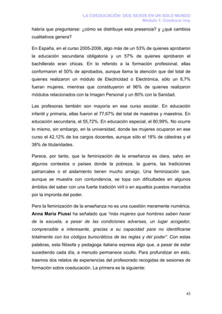 LA COEDUCACIÓN: DOS SEXOS EN UN SOLO MUNDO
                                                Módulo 1: Coeducar hoy

habría que preguntarse: ¿cómo se distribuye esta presencia? y ¿qué cambios
cualitativos genera?

En España, en el curso 2005-2006, algo más de un 53% de quienes aprobaron
la educación secundaria obligatoria y un 57% de quienes aprobaron el
bachillerato eran chicas. En lo referido a la formación profesional, ellas
conformaron el 50% de aprobados, aunque llama la atención que del total de
quienes realizaron un módulo de Electricidad o Electrónica, sólo un 6,7%
fueran mujeres, mientras que constituyeron el 96% de quienes realizaron
módulos relacionados con la Imagen Personal y un 80% con la Sanidad.

Las profesoras también son mayoría en ese curso escolar. En educación
infantil y primaria, ellas fueron el 77,67% del total de maestras y maestros. En
educación secundaria, el 55,72%. En educación especial, el 80,99%. No ocurre
lo mismo, sin embargo, en la universidad, donde las mujeres ocuparon en ese
curso el 42,12% de los cargos docentes, aunque sólo el 18% de cátedras y el
38% de titularidades.

Parece, por tanto, que la feminización de la enseñanza es clara, salvo en
algunos contextos o países donde la pobreza, la guerra, las tradiciones
patriarcales o el aislamiento tienen mucho arraigo. Una feminización que,
aunque se muestra con contundencia, se topa con dificultades en algunos
ámbitos del saber con una fuerte tradición viril o en aquellos puestos marcados
por la impronta del poder.

Pero la feminización de la enseñanza no es una cuestión meramente numérica.
Anna María Piussi ha señalado que “más mujeres que hombres saben hacer
de la escuela, a pesar de las condiciones adversas, un lugar acogedor,
comprensible e interesante, gracias a su capacidad para no identificarse
totalmente con los códigos burocráticos de las reglas y del poder”. Con estas
palabras, esta filósofa y pedagoga italiana expresa algo que, a pesar de estar
sucediendo cada día, a menudo permanece oculto. Para profundizar en esto,
traemos dos relatos de experiencias del profesorado recogidas de sesiones de
formación sobre coeducación. La primera es la siguiente:




                                                                             43
 