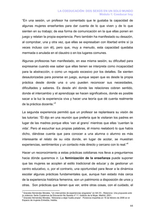 LA COEDUCACIÓN: DOS SEXOS EN UN SOLO MUNDO
                                                           Módulo 1: Coeducar hoy

“En una sesión, un profesor ha comentado que le gustaba la capacidad de
algunas mujeres enseñantes para dar cuenta de lo que viven y de lo que
sienten en su trabajo; de esa forma de comunicación en la que ellas ponen en
juego y relatan la propia experiencia. Pero también ha manifestado su desazón,
al comprobar, una y otra vez, que ellas se expresaban con libertad entre sí (a
veces incluso con él), pero que, muy a menudo, esta capacidad quedaba
mermada o anulada en el claustro o en los lugares comunes.

Algunas profesoras han manifestado, en esa misma sesión, su dificultad para
expresarse cuando ese saber que ellas tienen se interpreta como incapacidad
para la abstracción, o como un regusto excesivo por los detalles. Se sienten
desautorizadas para ponerse en juego, aunque sepan que es desde la propia
práctica desde donde una o uno pueden reconocer sus necesidades,
dificultades y saberes. Es desde ahí donde las relaciones cobran sentido,
donde el intercambio y el aprendizaje se hacen significativos, donde es posible
sacar a la luz la experiencia viva y hacer una teoría que dé cuenta realmente
de la práctica docente.”3

La segunda experiencia permitió que un profesor se replanteara su visión de
las tutorías: “Él dijo en una reunión que prefería que le visitaran los padres en
lugar de las madres porque ellos ‘van al grano’ mientras que ellas ‘cuentan la
vida’. Pero al escuchar sus propias palabras, él mismo reelaboró lo que había
dicho, dándose cuenta que para conocer a una alumna o alumno es más
interesante el relato de su vida donde, en lugar de acotar, se muestran
experiencias, sentimientos y un contacto más directo y cercano con lo real.”4

Hacer un reconocimiento a estas prácticas cotidianas nos lleva a preguntarnos
hacia dónde queremos ir. La feminización de la enseñanza puede suponer
que las mujeres se acoplen al estilo tradicional de educar y de gestionar un
centro educativo, o, por el contrario, una oportunidad para llevar a la dinámica
escolar algunas prácticas fundamentales que, aunque han estado más cerca
de la experiencia histórica femenina, son un patrimonio a disposición de unos y
otras. Son prácticas que tienen que ver, entre otras cosas, con el cuidado, el

3
  Graciela Hernández Morales, “Un intercambio de experiencias singulares” en AA.VV., Relaciona: Una propuesta ante
la violencia. Serie Cuadernos de Educación No Sexista nº 11. Instituto de la Mujer, Madrid, 2001.
4
  Graciela Hernández Morales, “Atreverse a dejar huella propia”. Ponencia impartida en 16 de febrero de 2006 en el
Espacio de mujeres Entredós, Inédita.

                                                                                                                44
 