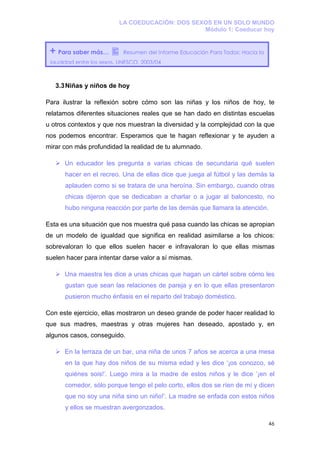 LA COEDUCACIÓN: DOS SEXOS EN UN SOLO MUNDO
                                                 Módulo 1: Coeducar hoy


 +   Para saber más…        Resumen del Informe Educación Para Todos: Hacia la
 igualdad entre los sexos. UNESCO, 2003/04



     3.3 Niñas y niños de hoy

Para ilustrar la reflexión sobre cómo son las niñas y los niños de hoy, te
relatamos diferentes situaciones reales que se han dado en distintas escuelas
u otros contextos y que nos muestran la diversidad y la complejidad con la que
nos podemos encontrar. Esperamos que te hagan reflexionar y te ayuden a
mirar con más profundidad la realidad de tu alumnado.

        Un educador les pregunta a varias chicas de secundaria qué suelen
        hacer en el recreo. Una de ellas dice que juega al fútbol y las demás la
        aplauden como si se tratara de una heroína. Sin embargo, cuando otras
        chicas dijeron que se dedicaban a charlar o a jugar al baloncesto, no
        hubo ninguna reacción por parte de las demás que llamara la atención.

Esta es una situación que nos muestra qué pasa cuando las chicas se apropian
de un modelo de igualdad que significa en realidad asimilarse a los chicos:
sobrevaloran lo que ellos suelen hacer e infravaloran lo que ellas mismas
suelen hacer para intentar darse valor a sí mismas.

        Una maestra les dice a unas chicas que hagan un cártel sobre cómo les
        gustan que sean las relaciones de pareja y en lo que ellas presentaron
        pusieron mucho énfasis en el reparto del trabajo doméstico.

Con este ejercicio, ellas mostraron un deseo grande de poder hacer realidad lo
que sus madres, maestras y otras mujeres han deseado, apostado y, en
algunos casos, conseguido.

        En la terraza de un bar, una niña de unos 7 años se acerca a una mesa
        en la que hay dos niños de su misma edad y les dice ‘¡os conozco, sé
        quiénes sois!’. Luego mira a la madre de estos niños y le dice ‘¡en el
        comedor, sólo porque tengo el pelo corto, ellos dos se ríen de mí y dicen
        que no soy una niña sino un niño!’. La madre se enfada con estos niños
        y ellos se muestran avergonzados.

                                                                                 46
 