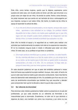 LA COEDUCACIÓN: DOS SEXOS EN UN SOLO MUNDO
                                                 Módulo 1: Coeducar hoy

Esta niña, como tantas mujeres, quería que le dejaran expresarse como
quisiera (en este caso, con el pelo corto) sin tener, por ello, que renunciar a su
propio sexo (sin dejar de ser niña). Ha tenido la suerte, frente a otros tiempos,
de poder expresar eso que sentía sin ser tachada de loca o extravagante por
sus mayores, aunque sí por estos niños. De hecho, la madre de los niños le
apoya al reprender la actitud de ellos.

      A un niño de 6 años le encanta bailar y no le importa, aunque sólo vayan
       niñas,   apuntarse a esa actividad en su colegio. Un profesor intentó
       disuadirle de la idea y llamó a la madre para explicarle que si ese niño
       sigue con ese empeño puede tener problemas de integración con los
       demás niños. La madre contestó al profesor que apoyaba a su hijo.

Este niño ha tenido el apoyo y la seguridad de su madre para realizar una
actividad que tradicionalmente ha estado mal vista en la experiencia masculina.
Él no ha mostrado ninguna duda ni miedo ni dificultad para estar con otras
niñas. En este caso, es su profesor el que tiene un problema.

      Una mujer conduce mientras que su pareja, un hombre, no sabe hacerlo.
       Un día, mientras ella lleva a su hijo de cuatro años y a una amiga de él
       en su coche, se da cuenta que el niño hace un gesto como si estuviera
       conduciendo y le dice a la niña: ¡Tú no conduces, lo hago sólo yo,
       porque tú eres niña y son los niños quienes conducen!

En esta situación podemos ver que el peso del simbólico patriarcal a veces
tiene tal fuerza que suplanta la propia realidad. Aunque, claro está, el hecho de
que en este caso fuera la madre quien estuviera conduciendo, hace más fácil la
tarea de desmontar este estereotipo al niño. Es probable que él se vea con una
serie de sentimientos encontrados que también hay que escuchar y atender
para comprender bien qué le ha llevado a decir lo que le dijo a esa niña.

3.4   Ser referente de diversidad

Para terminar este módulo quisiéramos hablar sobre la presencia en el aula del
profesorado, ya que cada docente es un referente de feminidad o de
masculinidad para tu alumnado. Enseñamos, no sólo con lo que decimos o
dejamos de decir, sino también con cómo nos movemos y con cómo no nos

                                                                               47
 