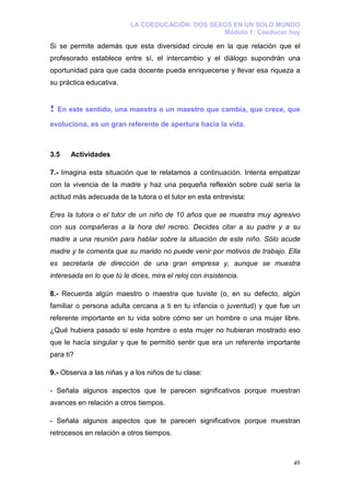 LA COEDUCACIÓN: DOS SEXOS EN UN SOLO MUNDO
                                                  Módulo 1: Coeducar hoy

Si se permite además que esta diversidad circule en la que relación que el
profesorado establece entre sí, el intercambio y el diálogo supondrán una
oportunidad para que cada docente pueda enriquecerse y llevar esa riqueza a
su práctica educativa.


!   En este sentido, una maestra o un maestro que cambia, que crece, que

evoluciona, es un gran referente de apertura hacia la vida.



3.5    Actividades

7.- Imagina esta situación que te relatamos a continuación. Intenta empatizar
con la vivencia de la madre y haz una pequeña reflexión sobre cuál sería la
actitud más adecuada de la tutora o el tutor en esta entrevista:

Eres la tutora o el tutor de un niño de 10 años que se muestra muy agresivo
con sus compañeras a la hora del recreo. Decides citar a su padre y a su
madre a una reunión para hablar sobre la situación de este niño. Sólo acude
madre y te comenta que su marido no puede venir por motivos de trabajo. Ella
es secretaria de dirección de una gran empresa y, aunque se muestra
interesada en lo que tú le dices, mira el reloj con insistencia.

8.- Recuerda algún maestro o maestra que tuviste (o, en su defecto, algún
familiar o persona adulta cercana a ti en tu infancia o juventud) y que fue un
referente importante en tu vida sobre cómo ser un hombre o una mujer libre.
¿Qué hubiera pasado si este hombre o esta mujer no hubieran mostrado eso
que le hacía singular y que te permitió sentir que era un referente importante
para ti?

9.- Observa a las niñas y a los niños de tu clase:

- Señala algunos aspectos que te parecen significativos porque muestran
avances en relación a otros tiempos.

- Señala algunos aspectos que te parecen significativos porque muestran
retrocesos en relación a otros tiempos.



                                                                           49
 