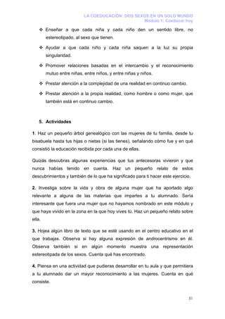LA COEDUCACIÓN: DOS SEXOS EN UN SOLO MUNDO
                                                  Módulo 1: Coeducar hoy

        Enseñar a que cada niña y cada niño den un sentido libre, no
        estereotipado, al sexo que tienen.

        Ayudar a que cada niño y cada niña saquen a la luz su propia
        singularidad.

        Promover relaciones basadas en el intercambio y el reconocimiento
        mutuo entre niñas, entre niños, y entre niñas y niños.

        Prestar atención a la complejidad de una realidad en continuo cambio.

        Prestar atención a la propia realidad, como hombre o como mujer, que
        también está en continuo cambio.



    5. Actividades

1. Haz un pequeño árbol genealógico con las mujeres de tu familia, desde tu
bisabuela hasta tus hijas o nietas (si las tienes), señalando cómo fue y en qué
consistió la educación recibida por cada una de ellas.

Quizás descubras algunas experiencias que tus antecesoras vivieron y que
nunca habías tenido en cuenta. Haz un pequeño relato de estos
descubrimientos y también de lo que ha significado para ti hacer este ejercicio.

2. Investiga sobre la vida y obra de alguna mujer que ha aportado algo
relevante a alguna de las materias que impartes a tu alumnado. Sería
interesante que fuera una mujer que no hayamos nombrado en este módulo y
que haya vivido en la zona en la que hoy vives tú. Haz un pequeño relato sobre
ella.

3. Hojea algún libro de texto que se esté usando en el centro educativo en el
que trabajas. Observa si hay alguna expresión de androcentrismo en él.
Observa también si en algún momento muestra una representación
estereotipada de los sexos. Cuenta qué has encontrado.

4. Piensa en una actividad que pudieras desarrollar en tu aula y que permitiera
a tu alumnado dar un mayor reconocimiento a las mujeres. Cuenta en qué
consiste.


                                                                                51
 