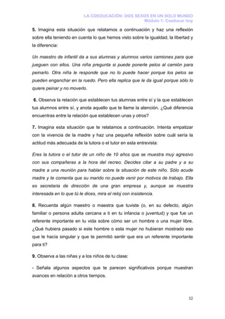 LA COEDUCACIÓN: DOS SEXOS EN UN SOLO MUNDO
                                                  Módulo 1: Coeducar hoy

5. Imagina esta situación que relatamos a continuación y haz una reflexión
sobre ella teniendo en cuenta lo que hemos visto sobre la igualdad, la libertad y
la diferencia:

Un maestro de infantil da a sus alumnas y alumnos varios camiones para que
jueguen con ellos. Una niña pregunta si puede ponerle pelos al camión para
peinarlo. Otra niña le responde que no lo puede hacer porque los pelos se
pueden enganchar en la ruedo. Pero ella replica que le da igual porque sólo lo
quiere peinar y no moverlo.

6. Observa la relación que establecen tus alumnas entre sí y la que establecen
tus alumnos entre sí, y anota aquello que te llame la atención. ¿Qué diferencia
encuentras entre la relación que establecen unas y otros?

7. Imagina esta situación que te relatamos a continuación. Intenta empatizar
con la vivencia de la madre y haz una pequeña reflexión sobre cuál sería la
actitud más adecuada de la tutora o el tutor en esta entrevista:

Eres la tutora o el tutor de un niño de 10 años que se muestra muy agresivo
con sus compañeras a la hora del recreo. Decides citar a su padre y a su
madre a una reunión para hablar sobre la situación de este niño. Sólo acude
madre y te comenta que su marido no puede venir por motivos de trabajo. Ella
es secretaria de dirección de una gran empresa y, aunque se muestra
interesada en lo que tú le dices, mira el reloj con insistencia.

8. Recuerda algún maestro o maestra que tuviste (o, en su defecto, algún
familiar o persona adulta cercana a ti en tu infancia o juventud) y que fue un
referente importante en tu vida sobre cómo ser un hombre o una mujer libre.
¿Qué hubiera pasado si este hombre o esta mujer no hubieran mostrado eso
que le hacía singular y que te permitió sentir que era un referente importante
para ti?

9. Observa a las niñas y a los niños de tu clase:

- Señala algunos aspectos que te parecen significativos porque muestran
avances en relación a otros tiempos.



                                                                              52
 