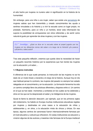 LA COEDUCACIÓN: DOS SEXOS EN UN SOLO MUNDO
                                                 Módulo 1: Coeducar hoy

el arte hecho por mujeres no tuviera valor ni significación en la historia de la
humanidad.

Sin embargo, para una niña o una mujer, saber que existe una genealogía de
mujeres sabias que han transmitido y creado conocimientos les ayuda a
sentirse vinculadas a la historia y a vivir la escuela como un lugar propio, no
prestado. Asimismo, para un niño o un hombre, tener esta información les
supone la posibilidad de enriquecerse con otros referentes y de sentir como
natural el gusto por aprender de otras mujeres y con las mujeres.



        Investiga… ¿Qué se dice en tu escuela sobre el papel jugado por las
 mujeres en las diferentes ramas del saber a lo largo de la historia? ¿Te parece
 suficiente y adecuado?




Tras esta pequeña reflexión, creemos que queda clara la necesidad de hacer
un pequeño recorrido histórico por la experiencia que han tenido las mujeres
con la educación y el saber…

1.1 Mujeres instruidas

A diferencia de lo que suele pensarse, la instrucción de las mujeres no se ha
dado de un modo lineal y creciente a lo largo de la historia. Aunque hoy en día
sea habitual pensar lo contrario, las mujeres del pasado no siempre han estado
relegadas en el conocimiento y en la educación. La formación femenina ha sido
un camino complejo lleno de prácticas diferentes y dispares entre sí. Un camino
en el que se han dado momentos y contextos en los cuales se ha celebrado y
otros en los que se ha despreciado el saber y la inteligencia de las mujeres.

Quizá te llame la atención descubrir, por ejemplo, que en los primeros siglos
del cristianismo, ha habido en Europa muchas instituciones educativas regidas
por mujeres y destinadas en unos casos a la educación de niñas y
adolescentes y, en otros, a la educación mixta de chicos y chicas. En esa
época, algunos centros de canonesas fueron internacionalmente famosos por
el nivel educativo y cultural que ofrecieron. En estas instituciones se educaron y
vivieron algunas de las autoras y maestras más famosas de la Europa medieval

                                                                                   6
 