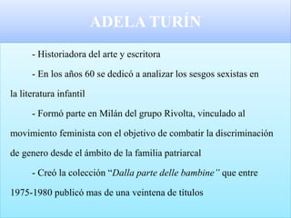 ADELA TURÍN
- Historiadora del arte y escritora
- En los años 60 se dedicó a analizar los sesgos sexistas en
la literatura infantil
- Formó parte en Milán del grupo Rivolta, vinculado al
movimiento feminista con el objetivo de combatir la discriminación
de genero desde el ámbito de la familia patriarcal
- Creó la colección “Dalla parte delle bambine” que entre
1975-1980 publicó mas de una veintena de títulos
 