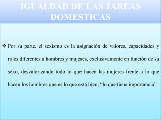 IGUALDAD DE LAS TAREAS
DOMESTICAS
 Por su parte, el sexismo es la asignación de valores, capacidades y
roles diferentes a hombres y mujeres, exclusivamente en función de su
sexo, desvalorizando todo lo que hacen las mujeres frente a lo que
hacen los hombres que es lo que está bien, “lo que tiene importancia”
 