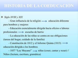 HISTORIA DE LA COEDUCACIÓN
 Siglo XVIII y XIX
- Gran influencia de la religión educación diferente
para hombres y mujeres
- Educación esencialmente dirigida hacia oficios o labores
profesionales escuelas de barrio
- La educación de las niñas se centra en sus obligaciones
(tareas del hogar, cuidado de la familia)
- Constitución de 1812 y el Informe Quinta (1813)
educación dirigida a los hombres
- 1857 “Ley Moyano” niñas (coser, cantar y rezar) //
Niños (lectura, escritura, gramática)
 