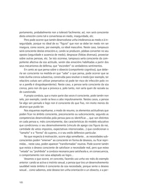 portamento, probabelmente non a tolerará facilmente; así, non será consciente
desta emoción como tal e converteraa en medo, inseguridade, etc.
     Pero pode ocorrer que tamén desenvolvese unha intolerancia ao medo e á in-
seguridade, porque no ideal de eu “figura” que non se debe ter medo nin ser
insegura, como ocorre, por exemplo, co ideal masculino. Neste caso, tampouco
será consciente destas emocións e, cando se producen, pódeas converter no seu
oposto (seguridade e ausencia de medo), desprazar (fobias diversas), proxectar
sobre outras persoas, etc. Se isto ocorrese, tampouco sería consciente da com-
poñente afectiva da súa actitude, senón das emocións habilitadas a partir dos
seus mecanismos de defensa, que “esconden” os verdadeiros sentimentos.
     En canto ao que pensa sobre o obxecto (compoñente cognitiva), que debe-
ría ser consciente na medida en que “sabe” o que pensa, pode ocorrer que se
trate dunha crenza subxectiva, construída para resolver o medo (por exemplo, ter
relacións coitais sen utilizar preservativo só pode ter risco de infección polo VIH
se a parella é drogodependente). Neste caso, a persoa sería consciente da súa
crenza, pero non do que a provoca e, polo tanto, non sería quen de razoala ou
de cuestionala.
     A propia conduta, que a maior parte das veces é consciente, pode tamén non
selo, por exemplo, cando se leva a cabo impulsivamente. Nestes casos, a persoa
fai algo sen pensalo e logo non é consciente do que fixo, nin moito menos do
alcance que puido ter.
     Nos esquemas exprésanse, a modo de resumo, os elementos actitudinais que
poden ficar no ámbito consciente, preconsciente ou subconsciente, segundo as
competencias desenvolvidas pola persoa para os identificar..., que son distintos
en cada persoa e, máis concretamente, das características do modelo educativo
que condicionou o seu desenvolvemento (vínculo de apego coa figura da nai,
cantidade de vetos impostos, expectativas interiorizadas...) que condicionan o
“tamaño” e a “forma” do supereu, e o seu estilo defensivo particular.
     No que respecta á motivación, ocorre algo semellante... as necesidades sub-
conscientes poden “emerxer” ao consciente en forma de desexos, ou ficar repri-
midas... neste caso, poden aparecer “transformadas” noutras. Pode ocorrer tamén
que exista o desexo consciente de satisfacer a necesidade real, pero que estea
“vetada” ou “prohibida” a conduta necesaria para satisfacela e, en consecuencia,
o comportamento non sexa adaptado ao logro...
     Vexamos o que ocorre, en concreto, facendo uso unha vez máis do exemplo
anterior: cando se activa o instinto sexual, a persoa que tivo un desenvolvemento
saudábel neste ámbito é consciente da súa necesidade, porque sente o desexo
sexual... como sabemos, este desexo ten unha orientación e un obxecto, e a per-



105
 