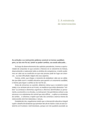 2. A estratexia
                                                                    de intervención




As actitudes e as motivacións pódense construír en termos saudábeis
pero, se isto non foi así, tamén se poden cambiar, coa axuda adecuada...

    Ao longo do desenvolvemento dos capítulos precedentes, tivemos a oportu-
nidade de comprobar en que consiste o proceso de se converter en persoa,
desenvolvendo e madurando todos os ámbitos de competencia, e tamén puide-
mos ver cales son as condicións en que este proceso pode ter lugar sen atran-
cos... ou estar dificultado nalgúns dos seus aspectos.
    Cremos, entón, que chegou o momento de estabelecer cales son as calida-
des que debe reunir o modelo educativo para garantir un crecemento saudábel,
e mesmo para lograr o cambio se isto non foi así...
    Antes de entrarmos na cuestión, debemos indicar que o elemento chave
sobre o cal intervir son as actitudes, na medida en que teñen elementos “visí-
beis” (a conduta) e elementos cognitivos e afectivos identificábeis (o pensa-
mento, as emocións e os vínculos, e a motivacion). Isto permítenos coñecer a súa
estrutura e os subsistemas de control que esta reflicte... e aplicar as estratexias
de cambio... e volvemos a repetir que todo isto constitúe a esencia mesma da
coeducación afectivo-emocional e sexual.
    Estabelecido isto, engadiremos tamén que a intervención educativa integral
supón o deseño de estratexias que permitan influír en todos e cada un dos ele-
mentos actitudinais e motivacionais, porque con isto quedaría axustado ao
 
