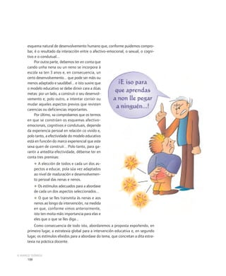 esquema natural de desenvolvemento humano que, conforme puidemos compro-
      bar, é o resultado da interacción entre o afectivo-emocional, o sexual, o cogni-
      tivo e o condutual...
           Por outra parte, debemos ter en conta que
      cando unha nena ou un neno se incorpora á
      escola xa ten 3 anos e, en consecuencia, un
      certo desenvolvemento... que pode ser máis ou
      menos adaptado e saudábel... e isto suxire que
      o modelo educativo se debe dirixir cara a dúas
      metas: por un lado, a construír o seu desenvol-
      vemento e, polo outro, a intentar corrixir ou
      mudar aqueles aspectos previos que revisten
      carencias ou deficiencias importantes.
           Por último, xa comprobamos que os termos
      en que se constrúen os esquemas afectivo-
      emocionais, cognitivos e condutuais, depende
      da experiencia persoal en relación co vivido e,
      polo tanto, a efectividade do modelo educativo
      está en función do marco experiencial que este
      sexa quen de construír... Polo tanto, para ga-
      rantir a antedita efectividade, débense ter en
      conta tres premisas:
            ◆ A elección de todos e cada un dos as-
            pectos a educar, pola súa vez adaptados
            ao nivel de maduración e desenvolvemen-
            to persoal das nenas e nenos.
            ◆ Os estímulos adecuados para a abordaxe
            de cada un dos aspectos seleccionados...
            ◆ O que se lles transmita ás nenas e aos
            nenos ao longo da intervención, na medida
            en que, conforme vimos anteriormente,
            isto ten moita máis importancia para elas e
            eles que o que se lles diga...
          Como consecuencia de todo isto, abordaremos a proposta expoñendo, en
      primeiro lugar, a estratexia global para a intervención educativa e, en segundo
      lugar, os estímulos elixidos para a abordaxe do tema, que concretan a dita estra-
      texia na práctica docente.


O MARCO TEÓRICO
      108
 