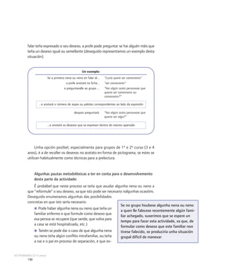 falar teña expresado o seu desexo, a profe pode preguntar se hai alguén máis que
         teña un desexo igual ou semellante (deseguido representamos un exemplo desta
         situación).


                                                    Un exemplo:
                         Se a primeira nena ou neno en falar di...   “Lucía quere ser camioneira”
                                       a profe anotará na ficha...   “ser camioneira”
                                      e preguntaralle ao grupo ...   “hai algún outro personaxe que
                                                                     queira ser camioneira ou
                                                                     camioneiro?”

                 ...e anotará o número de aspas ou palotes correspondentes ao lado da expresión

                                             despois preguntará:     “hai algún outro personaxe que
                                                                     queira ser algo?”

                         ...e anotará os desexos que se expresen dentro do mesmo apartado




              Unha opción posíbel, especialmente para grupos de 1º e 2º curso (3 e 4
         anos), é a de recoller os desexos no acetato en forma de pictograma, se estes se
         utilizan habitualmente como técnicas para a prelectura.


               Algunhas pautas metodolóxicas a ter en conta para o desenvolvemento
               desta parte da actividade:
             É probábel que neste proceso se teña que axudar algunha nena ou neno a
         que “reformule” o seu desexo, xa que isto pode ser necesario nalgunhas ocasións.
         Deseguido enumeramos algunhas das posibilidades
         concretas en que isto sería necesario:
                                                                    Se no grupo houbese algunha nena ou neno
             ● Pode haber algunha nena ou neno que teña un
                                                                    a quen lle falecese recentemente algún fami-
             familiar enfermo e que formule como desexo que
                                                                    liar achegado, suxerimos que se espere un
             esa persoa se recupere (que sande, que volva para
                                                                    tempo para facer esta actividade, xa que, de
             a casa se está hospitalizada, etc.)
                                                                    formular como desexo que este familiar non
             ● Tamén se pode dar o caso de que algunha nena         tivese falecido, se produciría unha situación
             ou neno teña algún conflito intrafamiliar, ou teña     grupal difícil de manexar
             a nai e o pai en proceso de separación, e que ex-


ACTIVIDADES (3-5 anos)
         198
 